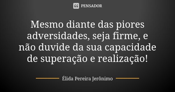 Mesmo diante das piores adversidades, seja firme, e não duvide da sua capacidade de superação e realização!... Frase de Élida Pereira Jerônimo.