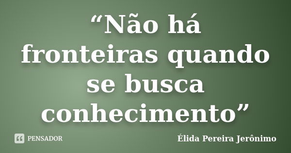 “Não há fronteiras quando se busca conhecimento”... Frase de Élida Pereira Jerônimo.