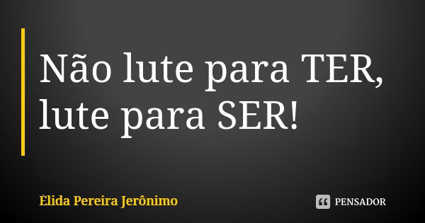 Não lute para TER, lute para SER!... Frase de Élida Pereira Jerônimo.