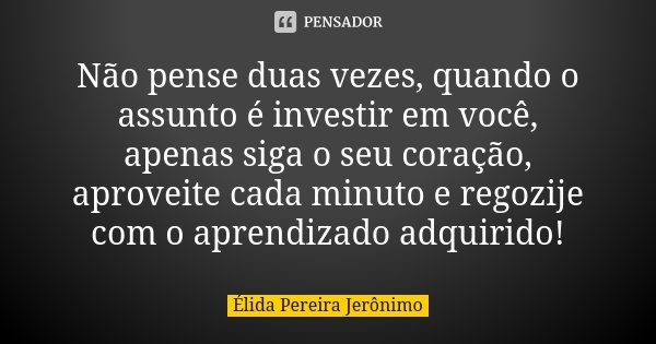 Não pense duas vezes, quando o assunto é investir em você, apenas siga o seu coração, aproveite cada minuto e regozije com o aprendizado adquirido!... Frase de Élida Pereira Jeronimo.