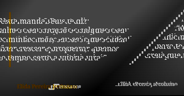Nesta manhã Deus te diz: “Acalme o seu coração e coloque o seu dia nas minhas mãos, eu sei o que é ideal para te fazer crescer e prosperar, apenas creia que no ... Frase de Élida Pereira Jerônimo.
