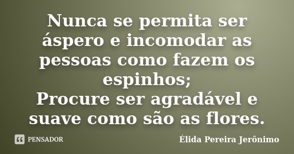 Nunca se permita ser áspero e incomodar as pessoas como fazem os espinhos; Procure ser agradável e suave como são as flores.... Frase de Élida Pereira Jeronimo.