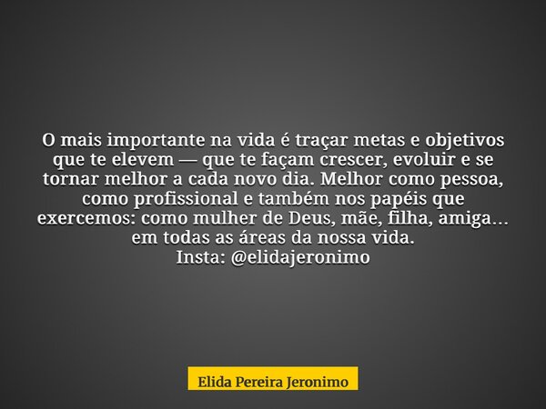 O mais importante na vida é traçar metas e objetivos que te elevem — que te façam crescer, evoluir e se tornar melhor a cada novo dia. Melhor como pessoa, como ... Frase de Elida Pereira Jeronimo.