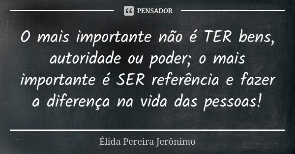 O mais importante não é TER bens, autoridade ou poder; o mais importante é SER referência e fazer a diferença na vida das pessoas!... Frase de Élida Pereira Jerônimo.
