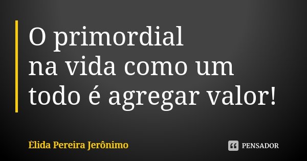 O primordial na vida como um todo é agregar valor!... Frase de Élida Pereira Jerônimo.