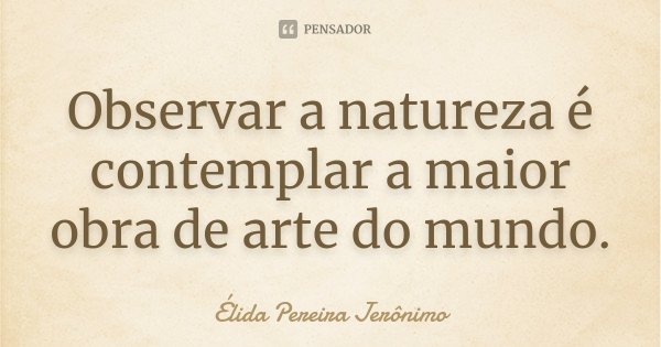 Observar a natureza é contemplar a maior obra de arte do mundo.... Frase de Élida Pereira Jerônimo.