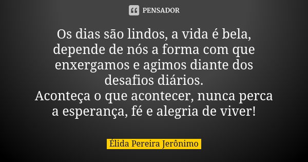 Os dias são lindos, a vida é bela, depende de nós a forma com que enxergamos e agimos diante dos desafios diários. Aconteça o que acontecer, nunca perca a esper... Frase de Élida Pereira Jerônimo.