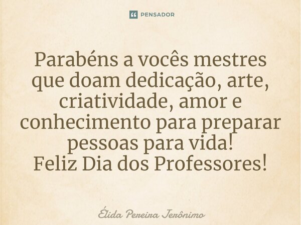 Parabéns a vocês mestres que doam dedicação, arte, criatividade, amor e conhecimento para preparar pessoas para vida! Feliz Dia dos Professores!... Frase de Élida Pereira Jerônimo.