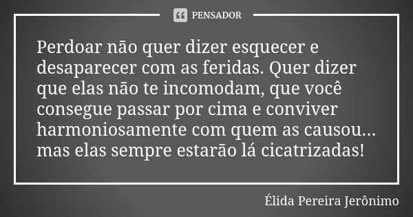 Perdoar não quer dizer esquecer e desaparecer com as feridas. Quer dizer que elas não te incomodam, que você consegue passar por cima e conviver harmoniosamente... Frase de Élida Pereira Jerônimo.