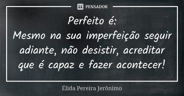 Perfeito é: Mesmo na sua imperfeição seguir adiante, não desistir, acreditar que é capaz e fazer acontecer!... Frase de Élida Pereira Jerônimo.