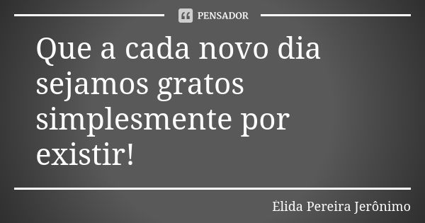 Que a cada novo dia sejamos gratos simplesmente por existir!... Frase de Élida Pereira Jerônimo.