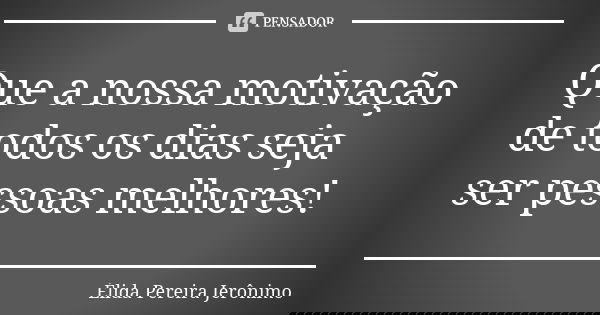 Que a nossa motivação de todos os dias seja ser pessoas melhores!... Frase de Élida Pereira Jerônimo.