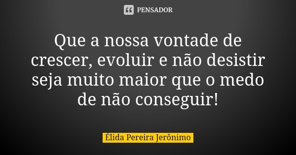 Que a nossa vontade de crescer, evoluir e não desistir seja muito maior que o medo de não conseguir!... Frase de Élida Pereira Jerônimo.
