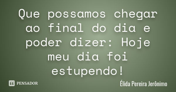 Que possamos chegar ao final do dia e poder dizer: Hoje meu dia foi estupendo!... Frase de Élida Pereira Jerônimo.