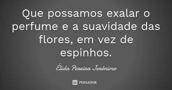 Que possamos exalar o perfume e a suavidade das flores, em vez de espinhos.... Frase de Élida Pereira Jerônimo.