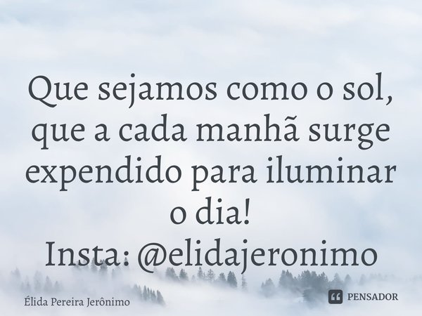⁠Que sejamos como o sol, que a cada manhã surge expendido para iluminar o dia! Insta:@elidajeronimo... Frase de Élida Pereira Jerônimo.