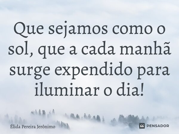 ⁠Que sejamos como o sol, que a cada manhã surge expendido para iluminar o dia! Insta:@elidajeronimo... Frase de Élida Pereira Jerônimo.