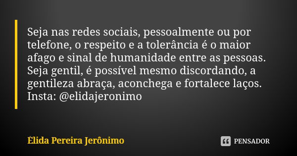 Seja nas redes sociais, pessoalmente ou por telefone, o respeito e a tolerância é o maior afago e sinal de humanidade entre as pessoas. Seja gentil, é possível ... Frase de Élida Pereira Jerônimo.