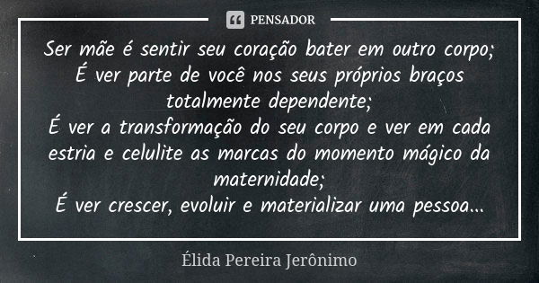 Ser mãe é sentir seu coração bater em outro corpo; É ver parte de você nos seus próprios braços totalmente dependente; É ver a transformação do seu corpo e ver ... Frase de Élida Pereira Jerônimo.