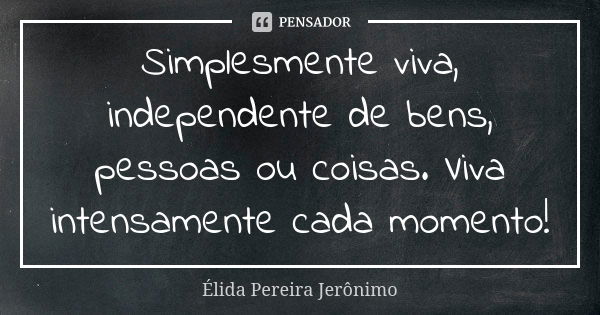 Simplesmente viva, independente de bens, pessoas ou coisas. Viva intensamente cada momento!... Frase de Élida Pereira Jerônimo.