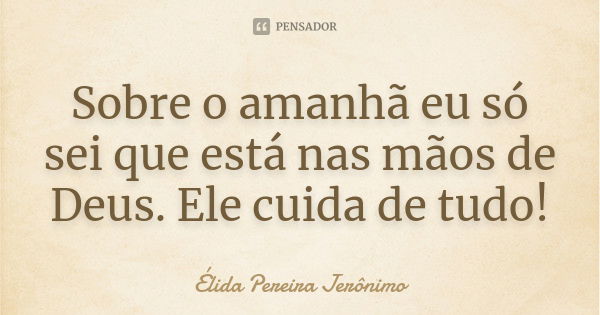 Sobre o amanhã eu só sei que está nas mãos de Deus. Ele cuida de tudo!... Frase de Élida Pereira Jerônimo.