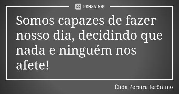 Somos capazes de fazer nosso dia, decidindo que nada e ninguém nos afete!... Frase de Élida Pereira Jeronimo.