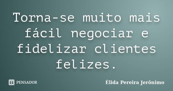 Torna-se muito mais fácil negociar e fidelizar clientes felizes.... Frase de Élida Pereira Jerônimo.