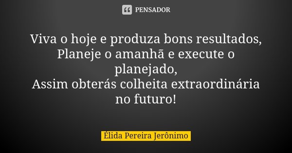 Viva o hoje e produza bons resultados, Planeje o amanhã e execute o planejado, Assim obterás colheita extraordinária no futuro!... Frase de Élida Pereira Jerônimo.