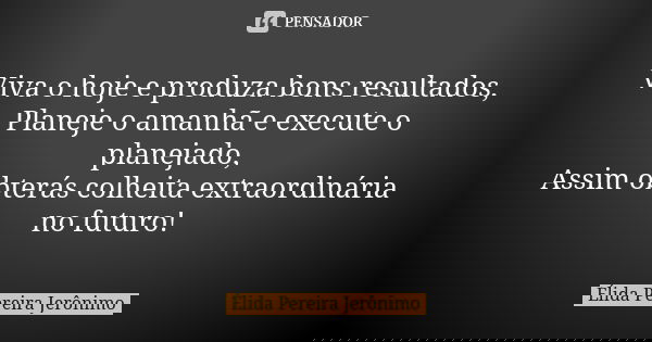 Viva o hoje e produza bons resultados, Planeje o amanhã e execute o planejado, Assim obterás colheita extraordinária no futuro!... Frase de Élida Pereira Jerônimo.