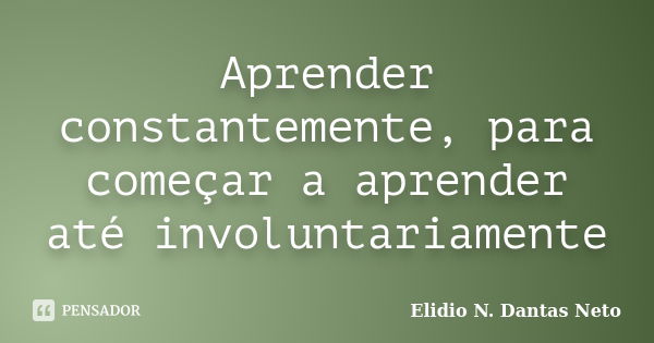 Aprender constantemente, para começar a aprender até involuntariamente... Frase de Elidio N. Dantas Neto.