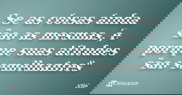 Se as coisas ainda são as mesmas, é porque suas atitudes são semelhantes"... Frase de Eliê.