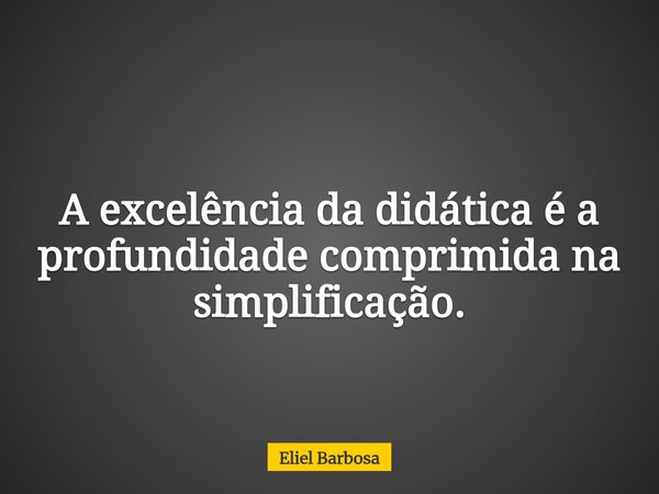 A excelência da didática é a profundidade comprimida na simplificação.... Frase de Eliel Barbosa.