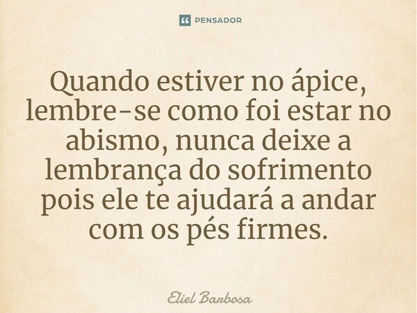 ⁠Quando estiver no ápice, lembre-se como foi estar no abismo, nunca deixe a lembrança do sofrimento pois ele te ajudará a andar com os pés firmes.... Frase de Eliel Barbosa.