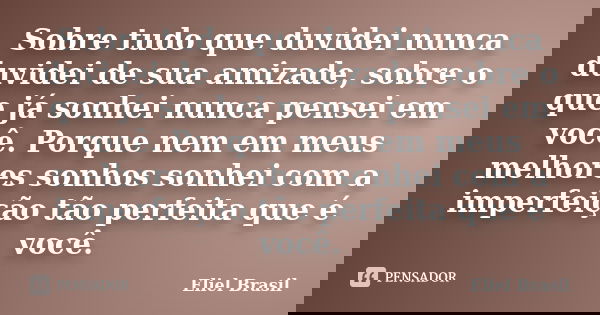 Sobre tudo que duvidei nunca duvidei de sua amizade, sobre o que já sonhei nunca pensei em você. Porque nem em meus melhores sonhos sonhei com a imperfeição tão... Frase de Eliel Brasil.