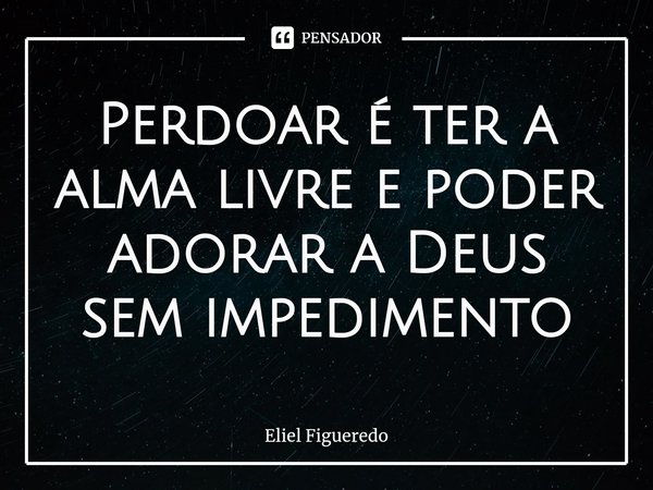 ⁠Perdoar é ter a alma livre e poder adorar a Deus sem impedimento... Frase de Eliel Figueredo.