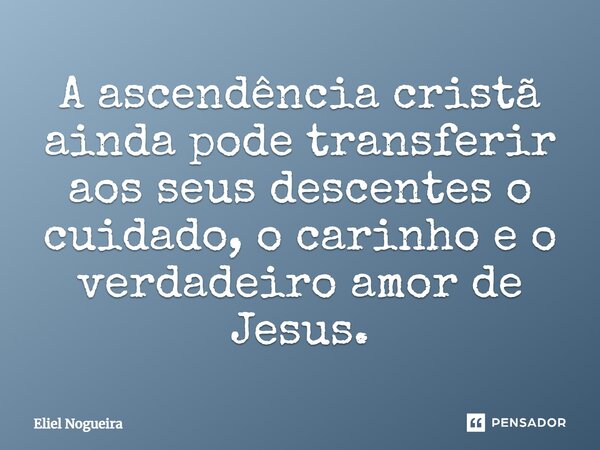 ⁠A ascendência cristã ainda pode transferir aos seus descentes o cuidado, o carinho e o verdadeiro amor de Jesus.​... Frase de Eliel Nogueira.