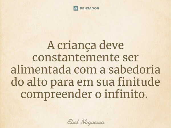 ⁠A criança deve constantemente ser alimentada com a sabedoria do alto para em sua finitude compreender o infinito. ​... Frase de Eliel Nogueira.