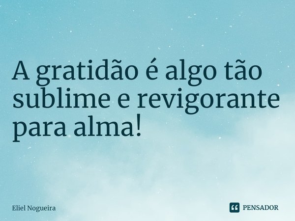 ⁠A gratidão é algo tão sublime e revigorante para alma!... Frase de Eliel Nogueira.