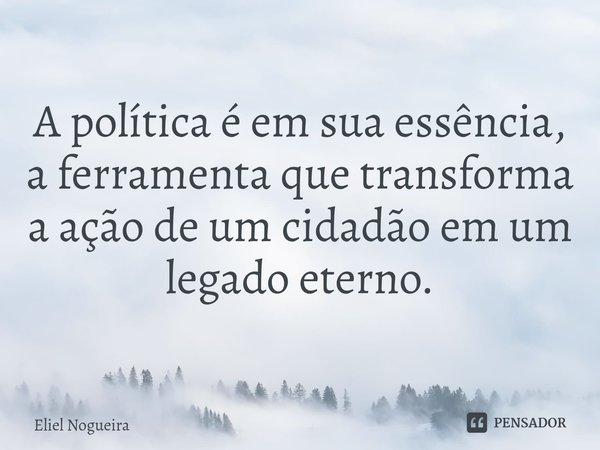 ⁠A política é em sua essência, a ferramenta que transforma a ação de um cidadão em um legado eterno.... Frase de Eliel Nogueira.