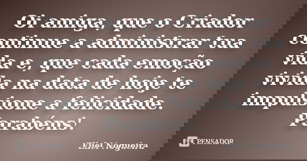 Oi amiga, que o Criador continue a administrar tua vida e, que cada emoção vivida na data de hoje te impulsione a felicidade. Parabéns!... Frase de Eliel Nogueira.