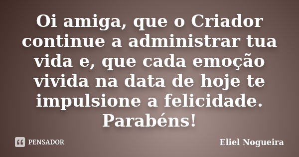 Oi amiga, que o Criador continue a administrar tua vida e, que cada emoção vivida na data de hoje te impulsione a felicidade. Parabéns!... Frase de Eliel Nogueira.