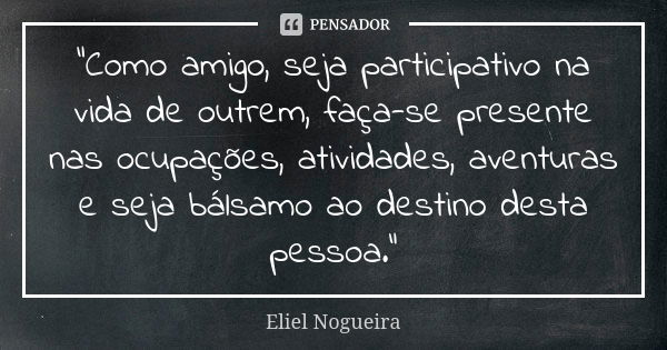 "Como amigo, seja participativo na vida de outrem, faça-se presente nas ocupações, atividades, aventuras e seja bálsamo ao destino desta pessoa."... Frase de Eliel Nogueira.