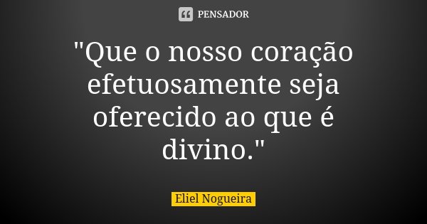 "Que o nosso coração efetuosamente seja oferecido ao que é divino."... Frase de Eliel Nogueira.