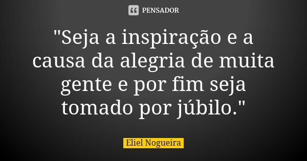 "Seja a inspiração e a causa da alegria de muita gente e por fim seja tomado por júbilo."... Frase de Eliel Nogueira.