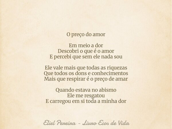 O preço do amor Em meio a dor Descobri o que é o amor E percebi que sem ele nada sou Ele vale mais que todas as riquezas Que todos os dons e conhecimentos Mais ... Frase de Eliel Pereira - Livro Ecos de Vida.