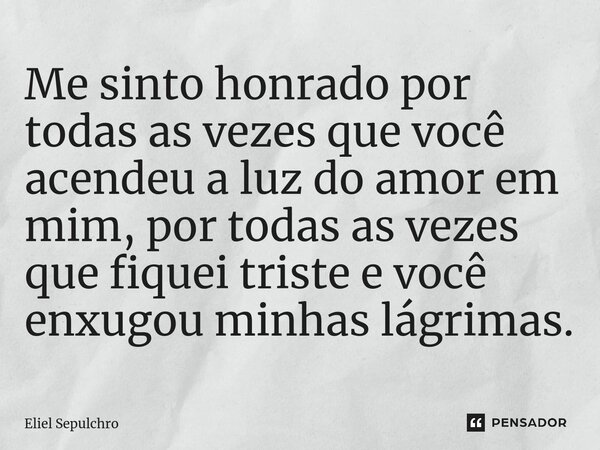 ⁠Me sinto honrado por todas as vezes que você acendeu a luz do amor em mim, por todas as vezes que fiquei triste e você enxugou minhas lágrimas.... Frase de Eliel Sepulchro.