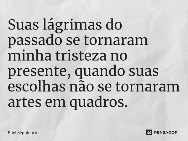 Suas lágrimas do passado se tornaram minha tristeza no presente, quando suas escolhas não se tornaram artes em quadros.... Frase de Eliel Sepulchro.