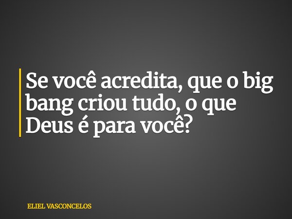 Se você acredita, que o big bang criou tudo, o que Deus é para você?... Frase de ELIEL VASCONCELOS.