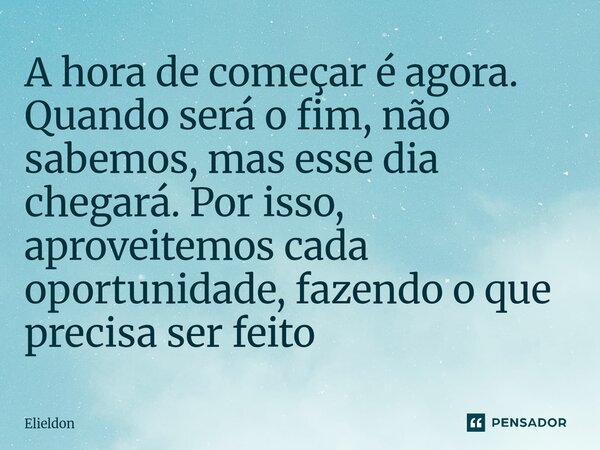 A hora de começar é agora. Quando será o fim, não sabemos, mas esse dia chegará. Por isso, aproveitemos cada oportunidade, fazendo o que precisa ser feito... Frase de Elieldon.