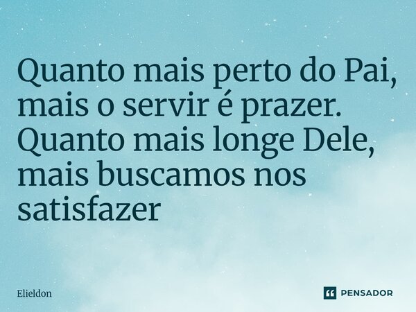 Quanto mais perto do Pai, mais o servir é prazer. Quanto mais longe Dele, mais buscamos nos satisfazer... Frase de Elieldon.